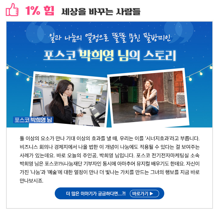 1% 힘 세상을 바꾸는 사람들 일과 나눔의 열정으로 똘똘 뭉친 팔방미인 포스코 박희영 님의 스토리 둘 이상의 요소가 만나 기대 이상의 효과를 낼 때, 우리는 이를 ‘시너지효과’라고 부릅니다. 비즈니스 회의나 경제지에서 나올 법한 이 개념이 나눔에도 적용될 수 있다는 걸 보여주는 사례가 있는데요. 바로 오늘의 주인공, 박희영 님입니다. 포스코 전기전자마케팅실 소속 박희영 님은 포스코1%나눔재단 기부자인 동시에 아마추어 뮤지컬 배우기도 한데요. 자신이 가진 ‘나눔’과 ‘예술’에 대한 열정이 만나 더 빛나는 가치를 만드는 그녀의 행보를 지금 바로 만나보시죠.  1% 꿈 희망을 키워가는 사람들더 많은 이야기가 궁금하다면...?! 바로가기 ▶