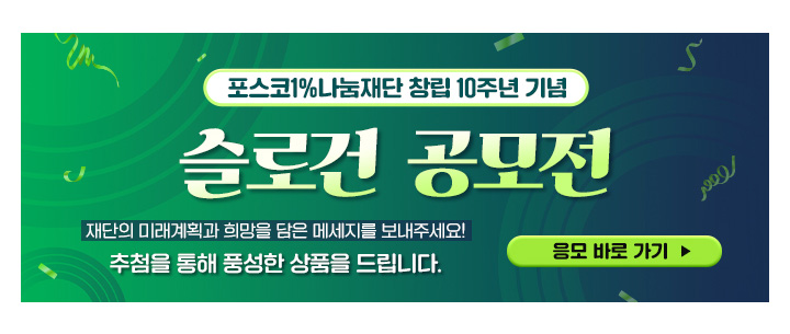 포스코1%나눔재단 창립 10주년 기념 슬로건공모전 재단의 미래계획과 희망을 담은 메세지를 보내주세요! 추첨을 통해 풍성한 상품을 드립니다. 응모 바로 가기