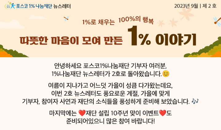 포스코1%나눔재단 뉴스레터 2023년 9월 제 2 호 1%로 채우는  100%의 행복 따뜻한 마음이 모여 만든 1% 이야기안녕하세요 포스코1%나눔재단 기부자 여러분,  1%나눔재단 뉴스레터가 2호로 돌아왔습니다. 여름이 지나가고 어느덧 가을이 성큼 다가왔는데요, 이번 2호 뉴스레터도 풍요로운 계절, 가을에 맞게 기부자, 참여자 사연과 재단의 소식들을 풍성하게 준비해 보았습니다. 마지막에는 재단 설립 10주년 맞이 이벤트도 준비되어있으니 많은 참여 바랍니다!