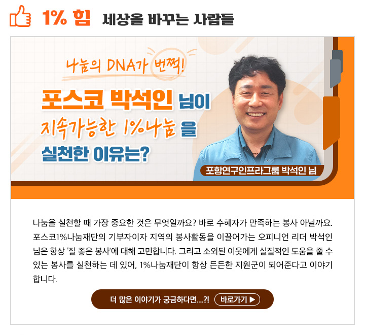 1% 힘 세상을 바꾸는 사람들 나눔의 DNA가 번쩍! 포스코 박석인 님이 지속가능한 1%나눔을실천한 이유는? 포항연구인프라그룹 박석인 님 나눔을 실천할 때 가장 중요한 것은 무엇일까요? 바로 수혜자가 만족하는 봉사 아닐까요. 포스코1%나눔재단의 기부자이자 지역의 봉사활동을 이끌어가는 오피니언 리더 박석인 님은 항상 ‘질 좋은 봉사’에 대해 고민합니다. 그리고 소외된 이웃에게 실질적인 도움을 줄 수 있는 봉사를 실천하는 데 있어, 1%나눔재단이 항상 든든한 지원군이 되어준다고 이야기 합니다. 더 많은 이야기가 궁금하다면...?! 바로가기