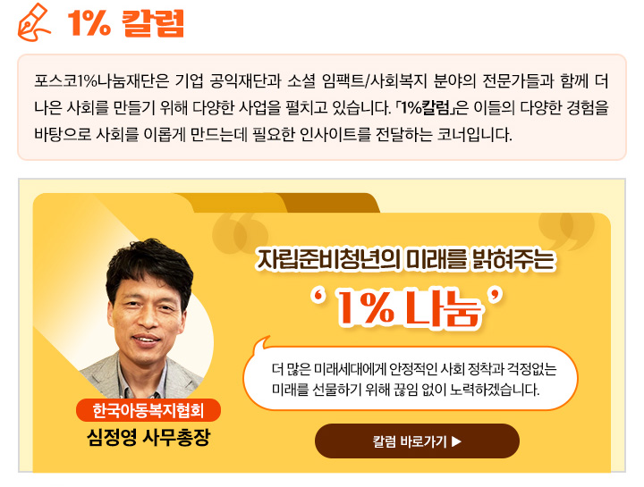 1% 칼럼 포스코1%나눔재단은 기업 공익재단과 소셜 임팩트/사회복지 분야의 전문가들과 함께 더 나은 사회를 만들기 위해 다양한 사업을 펼치고 있습니다. 「1%칼럼」은 이들의 다양한 경험을 바탕으로 사회를 이롭게 만드는데 필요한 인사이트를 전달하는 코너입니다.  자립준비청년의 미래를 밝혀주는 ‘ 1% 나눔 ’더 많은 미래세대에게 안정적인 사회 정착과 걱정없는 미래를 선물하기 위해 끊임 없이 노력하겠습니다. 한국아동복지협회 심정영 사무총장 칼럼 바로가기