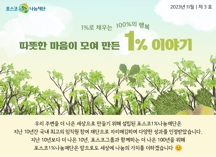 포스코1%나눔재단 2023년 11월｜제 3 호 1%로 채우는  100%의 행복 따뜻한 마음이 모여 만든 1% 이야기 우리 주변을 더 나은 세상으로 만들기 위해 설립된 포스코1%나눔재단은지난 10년간 국내 최고의 임직원 참여 재단으로 자리매김하며 다양한 성과를 인정받았습니다. 지난 10년보다 더 나은 10년, 포스코그룹과 함께하는 더 나은 100년을 위해 포스코1%나눔재단은 앞으로도 세상에 나눔의 가치를 더하겠습니다. 