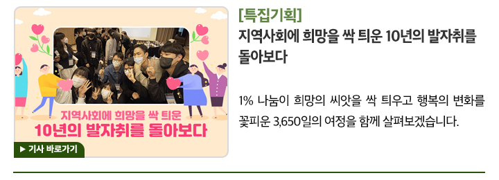 [특집기획] 지역사회에 희망을 싹 틔운 10년의 발자취를 돌아보다 1% 나눔이 희망의 씨앗을 싹 틔우고 행복의 변화를 꽃피운 3,650일의 여정을 함께 살펴보겠습니다. 기사 바로가기▶