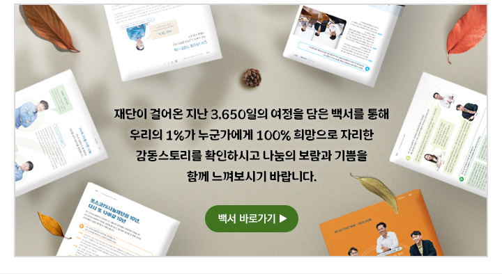 재단이 걸어온 지난 3,650일의 여정을 담은 백서를 통해 우리의 1%가 누군가에게 100% 희망으로 자리한 감동스토리를 확인하시고 나눔의 보람과 기쁨을 함께 느껴보시기 바랍니다. 백서 바로가기 ▶