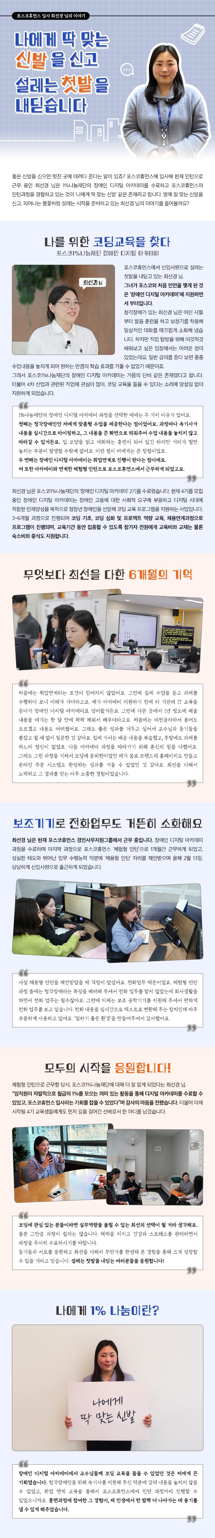 포스코휴먼스 입사 최선경 님의 이야기 나에게 딱 맞는 신발을 신고설레는 첫발을 내딛습니다 좋은 신발을 신으면 멋진 곳에 데려다 준다는 말이 있죠? 포스코휴먼스에 입사해 현재 인턴으로 근무 중인 최선경 님은 1%나눔재단의 장애인 디지털 아카데미를 수료하고 포스코휴먼스의 인턴과정을 경험하고 있는 것이 ‘나에게 딱 맞는 신발’ 같은 존재라고 합니다. 발에 잘 맞는 신발을 신고, 피어나는 봄꽃처럼 설레는 시작을 준비하고 있는 최선경 님의 이야기를 들어볼까요? 나를 위한 코딩교육을 찾다 포스코1%나눔재단 장애인 디지털 아카데미 포스코휴먼스에서 신입사원으로 설레는 첫발을 내딛고 있는 최선경 님. 그녀가 포스코와 처음 인연을 맺게 된 것은 ‘장애인 디지털 아카데미’에 지원하면서 부터입니다. 청각장애가 있는 최선경 님은 어린 시절부터 발음 훈련을 하고 보청기를 착용해 일상적인 대화를 매끄럽게 소화해 냈습니다. 하지만 직업 탐방을 위해 이것저것 배워보고 싶은 입장에서는 어려운 점이 있었는데요. 일반 강의를 듣다 보면 종종 수업내용을 놓치게 되어 원하는 만큼의 학습 효과를 거둘 수 없었기 때문이죠. 그래서 포스코1%나눔재단의 장애인 디지털 아카데미는 가뭄의 단비 같은 존재였다고 합니다. 더불어 4차 산업과 관련된 직업에 관심이 많아, 코딩 교육을 들을 수 있다는 소리에 망설임 없이 지원하게 되었습니다. 1%나눔재단의 장애인 디지털 아카데미 과정을 선택한 데에는 두 가지 이유가 있어요. 첫째는 청각장애인인 저에게 맞춤형 수업을 제공한다는 점이었어요. 과정마다 속기사가 내용을 실시간으로 타이핑하고, 그 내용을 큰 화면으로 띄워주어 수업 내용을 놓치지 않고 따라갈 수 있거든요. 입 모양을 읽고 대화하는 훈련이 되어 있긴 하지만 거리가 멀면 놓치는 부분이 발생할 수밖에 없어요. 이런 점이 저에게는 큰 장점이었죠. 두 번째는 장애인 디지털 아카데미는 취업연계로 진행이 된다는 점이에요. 저 또한 아카데미와 연계한 체험형 인턴으로 포스코휴먼스에서 근무하게 되었고요. 최선경 님은 포스코1%나눔재단의 ‘장애인 디지털 아카데미’ 2기를 수료했습니다. 현재 4기를 모집 중인 장애인 디지털 아카데미는 장애인 고용에 대한 사회적 요구에 부응하고 디지털 시대에 적합한 인재양성을 목적으로 청장년 장애인을 선발해 코딩 교육 프로그램을 지원하는 사업입니다. 3~6개월 과정으로 진행되며 코딩 기초, 코딩 심화 및 프로젝트 역량 교육, 채용연계과정으로 프로그램이 진행되며, 교육기간 동안 집중할 수 있도록 참가자 전원에게 교육비와 교재는 물론 숙소비와 중식도 지원합니다. 무엇보다 최선을 다한 6개월의 기억 처음에는 취업연계라는 조건이 믿어지지 않았어요. 그런데 실제 수업을 듣고 과제를 수행하다 보니 이해가 가더라고요. 제가 아카데미 지원하기 전에 타 기관의 IT 교육을 듣다가 장애인 디지털 아카데미로 넘어왔거든요. 그런데 다른 곳에서 1년 정도에 배울 내용을 여기는 한 달 만에 꽉꽉 채워서 배우더라고요. 처음에는 비전공자라서 용어도 모르겠고 내용도 어려웠어요. 그래도 좋은 성과를 거두고 싶어서 교수님과 동기들을 붙잡고 쉴 새 없이 질문한 것 같아요. 집에 가서는 배운 내용을 복습했고, 주말에도 과제를 하느라 정신이 없었죠. 다들 아카데미 과정을 따라가기 위해 혼신의 힘을 다했어요. 그래도 그런 과정을 거쳐서 코딩에 문외한이었던 제가 음료 브랜드의 홈페이지도 만들고 온라인 주문 시스템도 완성하는 성과를 거둘 수 있었던 것 같아요. 최선을 다해서 노력하고 그 결과를 얻는 아주 소중한 경험이었습니다.  보조기기로 전화업무도 거뜬히 소화해요 최선경 님은 현재 포스코휴먼스 경인사무지원그룹에서 근무 중입니다. 장애인 디지털 아카데미 과정을 수료하며 마지막 과정으로 포스코휴먼스 ‘체험형 인턴’으로 1개월간 근무하게 되었고, 성실한 태도와 뛰어난 업무 수행능력 덕분에 ‘채용형 인턴’ 자리를 제안받으며 올해 2월 13일, 당당하게 신입사원으로 출근하게 되었습니다. 사실 채용형 인턴을 제안받았을 때 걱정이 앞섰어요. 전화업무 때문이었죠. 체험형 인턴 과정 중에는 청각장애라는 특성을 배려해 주셔서 전화 업무를 맡지 않았는데 회사생활을 하면서 전화 업무는 필수잖아요. 그런데 이제는 보조 공학기기를 지원해 주셔서 편하게 전화 업무를 보고 있습니다. 전화 내용을 실시간으로 텍스트로 변환해 주는 장치인데 아주 유용하게 사용하고 있어요. ‘일하기 좋은 환경’을 만들어주셔서 감사했어요. 모두의 시작을 응원합니다! 체험형 인턴으로 근무할 당시, 포스코1%나눔재단에 대해 더 잘 알게 되었다는 최선경 님. “임직원이 자발적으로 월급의 1%를 모으는 의미 있는 활동을 통해 디지털 아카데미를 수료할 수 있었고, 포스코휴먼스 입사라는 기회를 잡을 수 있었다”며 감사의 마음을 전했습니다. 더불어 이제 시작될 4기 교육생들에게도 먼저 길을 걸어간 선배로서 한 마디를 남겼습니다. 코딩에 관심 있는 분들이라면 실무역량을 올릴 수 있는 최선의 선택이 될 거라 생각해요. 물론 그만큼 과정이 쉽지는 않습니다. 체력을 지키고 건강과 스트레스를 관리하면서 과정을 무사히 수료하시기를 바랍니다. 동기들과 서로를 응원하고 최선을 다해서 무언가를 완성해 본 경험을 통해 크게 성장할 수 있을 거라고 믿습니다. 설레는 첫발을 내딛는 여러분들을 응원합니다! 나에게 1% 나눔이란? 나에게 딱 맞는 신발 장애인 디지털 아카데미에서 교수님들께 코딩 교육을 들을 수 있었던 것은 저에게 큰 기회였습니다. 청각장애인을 위해 속기사를 지원해 주신 덕분에 강의 내용을 놓치지 않을 수 있었고, 취업 연계 교육을 통해서 포스코휴먼스에서 인턴 과정까지 진행할 수 있었으니까요. 훈련과정에 참여한 그 경험이, 제 인생에서 한 발짝 더 나아가는 데 용기를 낼 수 있게 해주었습니다.