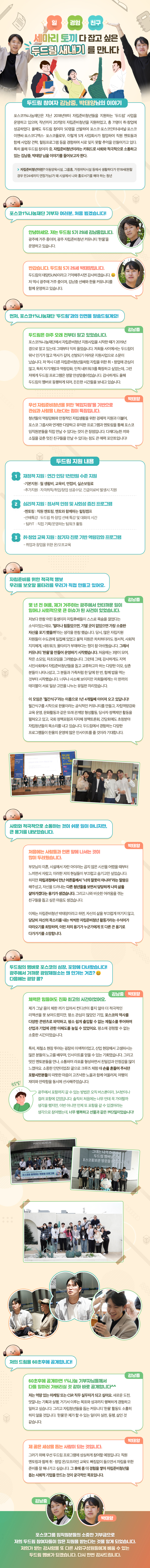 일 경험 친구 세마리 토끼 다 잡고 싶은 두드림 새내기 를 만나다 두드림 참여자 김남중, 박태양님의 이야기 포스코1%나눔재단은 지난 2018년부터 자립준비청년들을 지원하는 ‘두드림’ 사업을 운영하고 있으며, 작년까지 207명의 자립준비청년을 지원하였고, 총 71명이 취·창업에 성공하였다. 올해도 두드림 참여자 50명을 선발하여 포스코·포스코인터내셔널·포스코 이앤씨·포스코디엑스· 포스코플로우, 이렇게 5개 사업회사가 협업하여 직원 멘토들과 함께 사업장 견학, 힐링프로그램 등을 경험하며 서로 잊지 못할 추억을 만들어가고 있다. 특히 올해 두드림 참여자 중, 자립준비청년이라는 키워드로 사회와 적극적으로 소통하고 있는 김남중, 박태양 님을 이야기를 들어보고자 한다. 자립준비청년이란? 아동양육시설, 그룹홈, 가정위탁시설 등에서 생활하다가 만18세(원할 경우 만24세까지 연장가능)가 돼 시설에서 나와 홀로서기를 해야 하는 청년 포스코1%나눔재단 기부자 여러분, 처음 뵙겠습니다! 안녕하세요. 저는 두드림 5기 29세 김남중입니다. 광주에 거주 중이며, 광주 자립준비청년 커뮤니티 ‘한울’을 운영하고 있습니다. 반갑습니다. 두드림 5기 26세 박태양입니다. 두드림의 태양(sun)이라고 기억해주시면 감사하겠습니다. 저 역시 광주에 거주 중이며, 김남중 선배와 한울 커뮤니티를 함께 운영하고 있습니다. 먼저, 포스코1%나눔재단 ‘두드림’과의 인연을 말씀드릴게요! 김남중 두드림은 아주 오래 전부터 알고 있었습니다. 포스코1%나눔재단에서 자립준비청년 지원사업을 시작한 때가 2019년 경으로 알고 있는데 그때부터 익히 들었습니다. 저희들 사이에서는 두드림이 워낙 인기가 많고 역사가 깊어, 선발되기 어려운 지원사업으로 소문이 났습니다. 저 역시 다른 자립준비청년들처럼 자립을 위한 취•창업에 관심이 많고, 특히 자기개발과 역량강화, 인적 네트워크를 확장하고 싶었는데, 그런 저에게 두드림 프로그램은 정말 안성맞춤이었습니다. 감사하게도 올해 두드림의 멤버로 동행하게 되어, 든든한 시간들을 보내고 있습니다. 박태양 우선 자립준비청년을 위한 ‘복합지원’을 기반으로 관심과 사랑을 나눈다는 점이 특징입니다. 청년들의 역량강화와 안정적인 자립생활을 위한 경제적 지원과 더불어, 포스코 그룹사와 연계한 다양하고 유익한 프로그램과 멘토링을 통해 포스코 임직원분들을 직접 만날 수 있다는 것이 큰 장점입니다. 다재다능한 끼와 소질을 갖춘 멋진 친구들을 만날 수 있다는 점도 큰 매력 포인트입니다! 두드림 지원 내용 재정적 지원 : 연간 인당 1천만원 수준 지원 재정적 지원 : 연간 인당 1천만원 수준 지원 심리적 지원 : 정서적 안정 및 사회성 증진 프로그램 -멘토링 : 직원 멘토링, 멘토와 함께하는 힐링캠프 -선배특강 : 두드림 취·창업 선배 특강 및 대화의 시간 - 팀PJT : 직접 기획/운영하는 팀워크 활동 취·창업 교육 지원 : 참가자 진로 기반 역량강화 프로그램 - 취업과 창업을 위한 온/오프교육 자립준비를 위한 적극적 행보 우리를 보호할 울타리를 우리가 직접 만들고 있어요. 김남중 몇 년 전 여름, 제가 거주하는 광주에서 안타까운 일이 일어나 사회적으로 큰 이슈가 된 사건이 있었습니다. 저보다 한참 어린 동생이자 자립후배들이 스스로 목숨을 끊었다는 소식이었는데요. ‘얼마나 힘들었으면, 기댈 곳이 없었으면 가장 소중한 자신을 포기 했을까’라는 생각을 한참 했습니다. 당시, 많은 자립지원 자원들이 수도권에 밀집해 있었고 물적 지원은 차치하더라도 정서적, 사회적 지지체계, 네트워크, 울타리가 부재하다는 점이 참 아쉬웠습니다. 그래서 커뮤니티 ‘한울’을 만들어 운영하기 시작했습니다. 처음에는 3명이 모여, 작은 소모임, 자조모임을 그려봤습니다. 그런데 그때, 감사하게도 지역 시민사회에서 자립준비청년들을 돕고 교류하고자 하는 다양한 이모, 삼촌 분들이 나타나셨고, 그 분들과 가족처럼 한 달에 한 번, 함께 밥을 먹는 것부터 시작했습니다. 너무나 사소해 보이지만 저희들에게는 이 한끼의 테이블이 서로 일상·고민을 나누는 유일한 자리였습니다. 이 모임은 ‘월간식구’라는 이름으로 1년 4개월째 이어져 오고 있답니다! 월간식구를 시작으로 한울이라는 공식적인 커뮤니티를 만들고, 자립역량강화 교육 운영, 문화활동과 같은 또래 관계망 형성활동, 당사자 정책제안 활동을 펼쳐오고 있고, 국회 정책포럼과 지자체 정책토론회, 간담회에도 초청받아 자립청년들의 목소리를 내고 있습니다. 두드림에서 경험하는 다양한 프로그램들이 한울의 운영에 많은 인사이트를 줄 것이라 기대합니다. 사회와 적극적으로 소통하는 것이 쉬운 일이 아니지만, 큰 용기를 내보았습니다. 박태양 처음에는 사람들과 언론 앞에 나서는 것이 많이 두려웠습니다. 부모님의 이혼, 시설에서 자란 아이라는 곱지 않은 시선을 어렸을 때부터 느끼면서 자랐고, 이러한 저의 현실들이 부끄럽고 숨기고만 싶었습니다. 하지만 자립과정에서 만난 어른들께서 너의 잘못이 아니야 '라는 말씀을 해주셨고, 자신을 드러내는 다른 청년들을 보면서 당당하게 나의 삶을 살아가겠다는 용기가 생겼습니다. 그리고 나와 비슷한 어려움을 겪는 친구들을 돕고 싶은 마음도 생겼습니다. 이제는 자립준비청년 박태양이라고 하면, 자신의 삶을 부끄럽게 여기지 않고, 당당히 자신의 목소리를 내는 씩씩한 자립준비청년 활동가라는 수식어가 따라오기를 희망하며, 이런 저의 용기가 누군가에게 또 다른 큰 용기로 다가가기를 소망합니다. 두드림의 멤버로 포스코의 심장, 포항에 다녀왔습니다! 광주에서 가까운 광양제철소는 왜 안가는 거죠? 다음에는 광양 콜? 김남중, 박태양 : 체력은 힘들어도 진짜 최고의 시간이었어요. 제가 그날 몸이 체한 끼가 있어서 컨디션이 좋지 않아 더 적극적인 리액션을 못 보여드렸지만, 평소 관심이 많았던 기업, 포스코의 역사를 다양한 콘텐츠로 파악하고, 평소 쉽게 출입할 수 없는 제철소를 투어하며 산업과 기업에 관한 이해도를 높일 수 있었어요. 평소에 경험할 수 없는 소중한 시간이었습니다. 특히, 제철소 현장 투어는 굉장히 이색적이었고, 산업 현장에서 고생하시는 많은 분들의 노고를 배우며, 인사이트를 얻을 수 있는 기회였습니다. 그리고 멋진 멘토분들을 만나, 소통하며 라포를 형성하면서 친밀감과 안정감을 많이 느꼈어요. 소중한 인연이었죠! 끝으로 크루즈 체험 때 손을 흔들어 주시던 포항시민분들의 따뜻한 마음이 고즈넉한 노을과 함께 어울러져, 여행의 재미와 안락함을 동시에 선사해주었습니다. 광주에서 포항까지 갈 수 있는 방법은 오직 버스뿐이라, 3시반이나 걸려 포항에 갔었답니다. 솔직히 처음에는 너무 먼데 꼭 가야할까 생각을 했지만, 이번 아니면 언제 또 포항을 갈 수 있겠어라는 생각으로 참여했는데, 너무 행복하고 선물과 같은 1박2일이었습니다! 저의 드림을 60초후에 공개합니다! 김남중 60초후에 공개하면 1%나눔 기부자님들께서 다들 일하러 가버리실 것 같아 바로 공개합니다^^ 저는 역량 있는 마케팅 또는 CSR 직무 실무자가 되고 싶어요. 새로운 도전, 맛깔나는 기획과 실행, 거기서 이루는 목표와 성과까지 행복하게 경험하고 일하고 싶습니다. 그리고 자립청년들을 돕는 커뮤니티 ‘한울’ 활동도 소홀히 하지 않을 것입니다. ‘한울’은 제가 할 수 있는 일이자 실천, 동행, 삶인 것 같습니다. 박태양 제 꿈은 세상을 돕는 사람이 되는 것입니다. 그러기 위해 우선 두드림 프로그램에 성실하게 참여할 예정입니다. 직원 멘토링과 함께 취 · 창업 온/오프라인 교육도 빠짐없이 들으면서 자립을 위한 준비를 잘 해나가고 싶습니다. 그 후에 좀 더 경험을 쌓아 자립준비청년을 돕는 사회적 기업을 만드는 것이 궁극적인 목표입니다. 김남중, 박태양 포스코그룹 임직원분들의 소중한 기부금으로 저희 두드림 참여자들이 많은 지원을 받는다는 것을 알게 되었습니다. 저희가 받는 감사함을 또 다른 사회구성원들에게 베풀 수 있는 두드림 멤버가 되겠습니다. 다시 한번 감사드립니다.