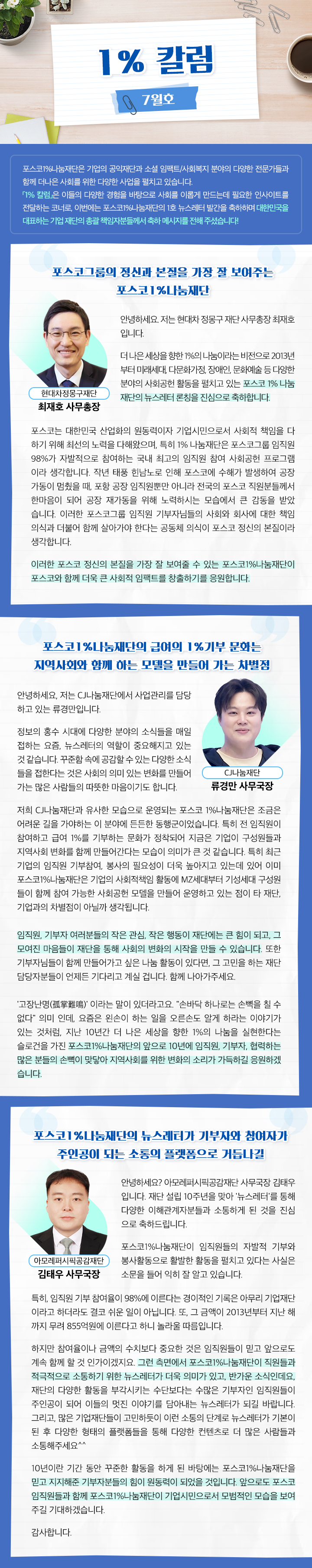 1% 칼럼 7월호 포스코1%나눔재단은 기업의 공익재단과 소셜 임팩트/사회복지 분야의 다양한 전문가들과 함께 더나은 사회를 위한 다양한 사업을 펼치고 있습니다. 「1% 칼럼」은 이들의 다양한 경험을 바탕으로 사회를 이롭게 만드는데 필요한 인사이트를 전달하는 코너로, 이번에는 포스코1%나눔재단의 1호 뉴스레터 발간을 축하하며 대한민국을 대표하는 기업 재단의 총괄 책임자분들께서 축하 메시지를 전해 주셨습니다! 포스코그룹의 정신과 본질을 가장 잘 보여주는 포스코1%나눔재단 안녕하세요. 저는 현대차 정몽구 재단 사무총장 최재호 입니다. 더 나은 세상을 향한 1%의 나눔이라는 비전으로 2013년 부터 미래세대, 다문화가정, 장애인, 문화예술 등 다양한 분야의 사회공헌 활동을 펼치고 있는 포스코 1% 나눔 재단의 뉴스레터 론칭을 진심으로 축하합니다. 포스코는 대한민국 산업화의 원동력이자 기업시민으로서 사회적 책임을 다 하기 위해 최선의 노력을 다해왔으며, 특히 1% 나눔재단은 포스코그룹 임직원 98%가 자발적으로 참여하는 국내 최고의 임직원 참여 사회공헌 프로그램 이라 생각합니다. 작년 태풍 힌남노로 인해 포스코에 수해가 발생하여 공장 가동이 멈췄을 때, 포항 공장 임직원뿐만 아니라 전국의 포스코 직원분들께서 한마음이 되어 공장 재가동을 위해 노력하시는 모습에서 큰 감동을 받았 습니다. 이러한 포스코그룹 임직원 기부자님들의 사회와 회사에 대한 책임 의식과 더불어 함께 살아가야 한다는 공동체 의식이 포스코 정신의 본질이라 생각합니다. 이러한 포스코 정신의 본질을 가장 잘 보여줄 수 있는 포스코1%나눔재단이 포스코와 함께 더욱 큰 사회적 임팩트를 창출하기를 응원합니다. 포스코1%나눔재단의 급여의 1%기부 문화는 지역사회와 함께 하는 모델을 만들어 가는 차별점 안녕하세요, 저는 CJ나눔재단에서 사업관리를 담당 하고 있는 류경만입니다. 정보의 홍수 시대에 다양한 분야의 소식들을 매일 접하는 요즘, 뉴스레터의 역할이 중요해지고 있는 것 같습니다. 꾸준함 속에 공감할 수 있는 다양한 소식 들을 접한다는 것은 사회의 의미 있는 변화를 만들어 가는 많은 사람들의 따뜻한 마음이기도 합니다. 저희 CJ나눔재단과 유사한 모습으로 운영되는 포스코 1%나눔재단은 조금은 어려운 길을 가야하는 이 분야에 든든한 동행군이었습니다. 특히 전 임직원이 참여하고 급여 1%를 기부하는 문화가 정착되어 지금은 기업이 구성원들과 지역사회 변화를 함께 만들어간다는 모습이 의미가 큰 것 같습니다. 특히 최근 기업의 임직원 기부참여, 봉사의 필요성이 더욱 높아지고 있는데 있어 이미 포스코1%나눔재단은 기업의 사회적책임 활동에 MZ세대부터 기성세대 구성원 들이 함께 참여 가능한 사회공헌 모델을 만들어 운영하고 있는 점이 타 재단, 기업과의 차별점이 아닐까 생각됩니다. 임직원, 기부자 여러분들의 작은 관심, 작은 행동이 재단에는 큰 힘이 되고, 그 모여진 마음들이 재단을 통해 사회의 변화의 시작을 만들 수 있습니다. 또한 기부자님들이 함께 만들어가고 싶은 나눔 활동이 있다면, 그 고민을 하는 재단 담당자분들이 언제든 기다리고 계실 겁니다. 함께 나아가주세요. '고장난명(孤掌難鳴)' 이라는 말이 있더라고요. 손바닥 하나로는 손뼉을 칠 수 없다 의미 인데, 요즘은 왼손이 하는 일을 오른손도 알게 하라는 이야기가 있는 것처럼, 지난 10년간 더 나은 세상을 향한 1%의 나눔을 실현한다는 슬로건을 가진 포스코1%나눔재단의 앞으로 10년에 임직원, 기부자, 협력하는 많은 분들의 손뼉이 맞닿아 지역사회를 위한 변화의 소리가 가득하길 응원하겠 습니다. 포스코1%나눔재단의 뉴스레터가 기부자와 참여자가 주인공이 되는 소통의 플랫폼으로 거듭나길 안녕하세요? 아모레퍼시픽공감재단 사무국장 김태우 입니다. 재단 설립 10주년을 맞아 '뉴스레터'를 통해 다양한 이해관계자분들과 소통하게 된 것을 진심 으로 축하드립니다. 포스코1%나눔재단이 임직원들의 자발적 기부와 봉사활동으로 활발한 활동을 펼치고 있다는 사실은 소문을 들어 익히 잘 알고 있습니다. 특히, 임직원 기부 참여율이 98%에 이른다는 경이적인 기록은 아무리 기업재단 이라고 하더라도 결코 쉬운 일이 아닙니다. 또, 그 금액이 2013년부터 지난 해 까지 무려 855억원에 이른다고 하니 놀라울 따름입니다. 하지만 참여율이나 금액의 수치보다 중요한 것은 임직원들이 믿고 앞으로도 계속 함께 할 것 인가이겠지요. 그런 측면에서 포스코1%나눔재단이 직원들과 적극적으로 소통하기 위한 뉴스레터가 더욱 의미가 있고, 반가운 소식인데요, 재단의 다양한 활동을 부각시키는 수단보다는 수많은 기부자인 임직원들이 주인공이 되어 이들의 멋진 이야기를 담아내는 뉴스레터가 되길 바랍니다. 그리고, 많은 기업재단들이 고민하듯이 이런 소통의 단계로 뉴스레터가 기본이 된 후 다양한 형태의 플랫폼들을 통해 다양한 컨텐츠로 더 많은 사람들과 소통해주세요^^ 10년이란 기간 동안 꾸준한 활동을 하게 된 바탕에는 포스코1%나눔재단을 믿고 지지해준 기부자분들의 힘이 원동력이 되었을 것입니다. 앞으로도 포스코 임직원들과 함께 포스코1%나눔재단이 기업시민으로서 모범적인 모습을 보여 주길 기대하겠습니다. 감사합니다.