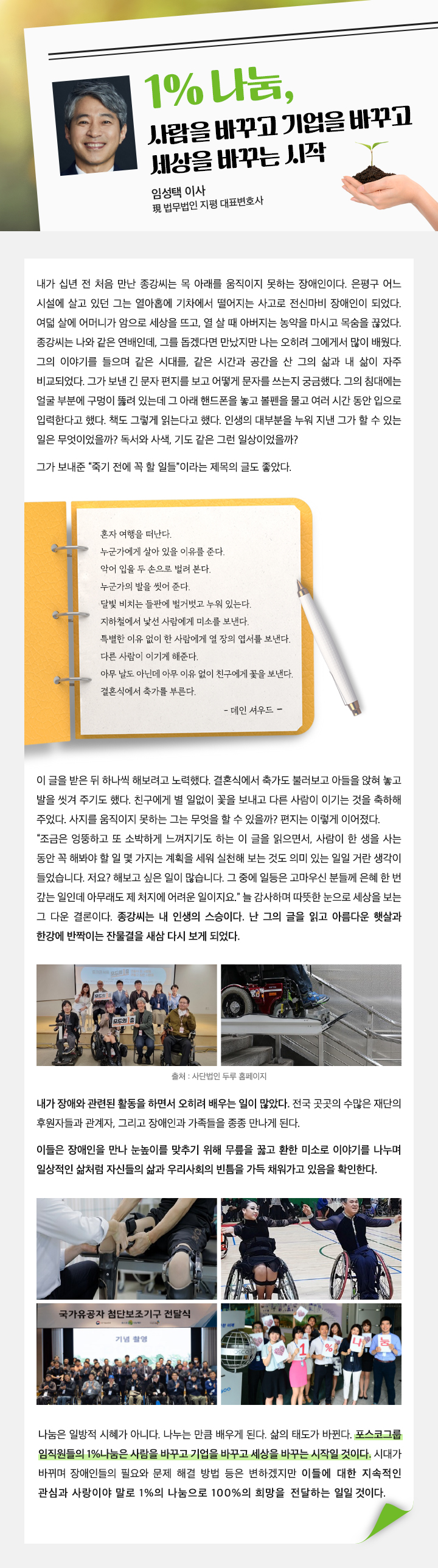 1% 나눔, 사람을 바꾸고 기업을 바꾸고 세상을 바꾸는 시작 임성택 이사 법무법인 지평 대표변호사 내가 십년 전 처음 만난 종강씨는 목 아래를 움직이지 못하는 장애인이다. 은평구 어느 시설에 살고 있던 그는 열아홉에 기차에서 떨어지는 사고로 전신마비 장애인이 되었다. 여덟 살에 어머니가 암으로 세상을 뜨고, 열 살 때 아버지는 농약을 마시고 목숨을 끊었다. 종강씨는 나와 같은 연배인데, 그를 돕겠다면 만났지만 나는 오히려 그에게서 많이 배웠다. 그의 이야기를 들으며 같은 시대를, 같은 시간과 공간을 산 그의 삶과 내 삶이 자주 비교되었다. 그가 보낸 긴 문자 편지를 보고 어떻게 문자를 쓰는지 궁금했다. 그의 침대에는 얼굴 부분에 구멍이 뚫려 있는데 그 아래 핸드폰을 놓고 볼펜을 물고 여러 시간 동안 입으로 입력한다고 했다. 책도 그렇게 읽는다고 했다. 인생의 대부분을 누워 지낸 그가 할 수 있는 일은 무엇이었을까? 독서와 사색, 기도 같은 그런 일상이었을까? 그가 보내준 “죽기 전에 꼭 할 일들”이라는 제목의 글도 좋았다. 혼자 여행을 떠난다. 누군가에게 살아 있을 이유를 준다. 악어 입을 두 손으로 벌려 본다. 누군가의 발을 씻어 준다. 달빛 비치는 들판에 벌거벗고 누워 있는다. 지하철에서 낯선 사람에게 미소를 보낸다. 특별한 이유 없이 한 사람에게 열 장의 엽서를 보낸다. 다른 사람이 이기게 해준다. 아무 날도 아닌데 아무 이유 없이 친구에게 꽃을 보낸다. 결혼식에서 축가를 부른다. - 데인 셔우드 - 이 글을 받은 뒤 하나씩 해보려고 노력했다. 결혼식에서 축가도 불러보고 아들을 앉혀 놓고 발을 씻겨 주기도 했다. 친구에게 별 일없이 꽃을 보내고 다른 사람이 이기는 것을 축하해 주었다. 사지를 움직이지 못하는 그는 무엇을 할 수 있을까? 편지는 이렇게 이어졌다. “조금은 엉뚱하고 또 소박하게 느껴지기도 하는 이 글을 읽으면서, 사람이 한 생을 사는 동안 꼭 해봐야 할 일 몇 가지는 계획을 세워 실천해 보는 것도 의미 있는 일일 거란 생각이 들었습니다. 저요? 해보고 싶은 일이 많습니다. 그 중에 일등은 고마우신 분들께 은혜 한 번 갚는 일인데 아무래도 제 처지에 어려운 일이지요.” 늘 감사하며 따뜻한 눈으로 세상을 보는 그 다운 결론이다. 종강씨는 내 인생의 스승이다. 난 그의 글을 읽고 아름다운 햇살과 한강에 반짝이는 잔물결을 새삼 다시 보게 되었다. 출처 : 사단법인 두루 홈페이지 내가 장애와 관련된 활동을 하면서 오히려 배우는 일이 많았다. 전국 곳곳의 수많은 재단의 후원자들과 관계자, 그리고 장애인과 가족들을 종종 만나게 된다. 이들은 장애인을 만나 눈높이를 맞추기 위해 무릎을 꿇고 환한 미소로 이야기를 나누며 일상적인 삶처럼 자신들의 삶과 우리사회의 빈틈을 가득 채워가고 있음을 확인한다.나눔은 일방적 시혜가 아니다. 나누는 만큼 배우게 된다. 삶의 태도가 바뀐다. 포스코그룹 임직원들의 1%나눔은 사람을 바꾸고 기업을 바꾸고 세상을 바꾸는 시작일 것이다. 시대가 바뀌며 장애인들의 필요와 문제 해결 방법 등은 변하겠지만 이들에 대한 지속적인 관심과 사랑이야 말로 1%의 나눔으로 100%의 희망을 전달하는 일일 것이다.