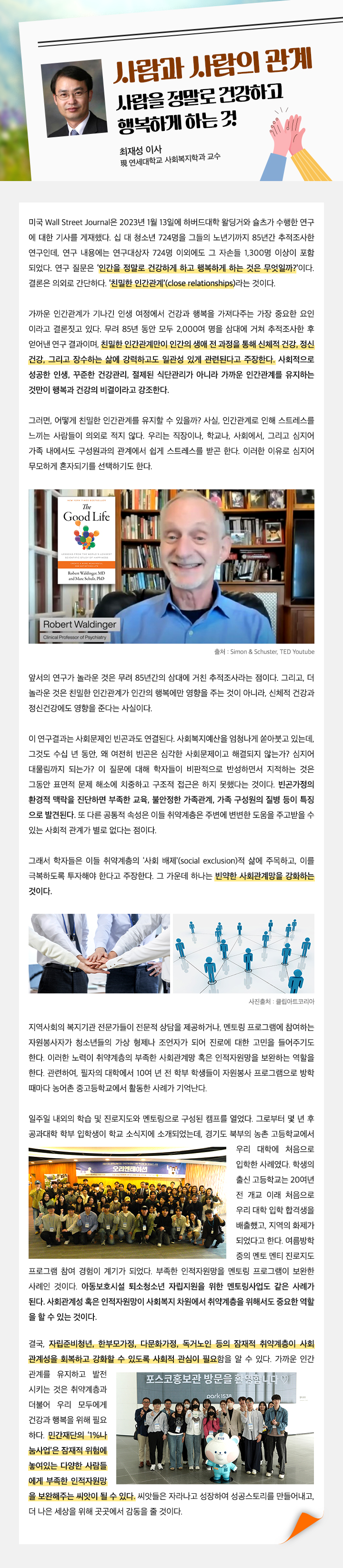 사람과 사람의 관계 사람을 정말로 건강하고 행복하게 하는 것 최재성 이사 現 연세대학교 사회복지학과 교수 미국 Wall Street Journal은 2023년 1월 13일에 하버드대학 왈딩거와 슐츠가 수행한 연구 에 대한 기사를 게재했다. 십 대 청소년 724명을 그들의 노년기까지 85년간 추적조사한 연구인데, 연구 내용에는 연구대상자 724명 이외에도 그 자손들 1,300명 이상이 포함 되었다. 연구 질문은 ‘인간을 정말로 건강하게 하고 행복하게 하는 것은 무엇일까?’이다. 결론은 의외로 간단하다. ‘친밀한 인간관계’(close relationships)라는 것이다. 가까운 인간관계가 기나긴 인생 여정에서 건강과 행복을 가져다주는 가장 중요한 요인 이라고 결론짓고 있다. 무려 85년 동안 모두 2,000여 명을 삼대에 거쳐 추적조사한 후 얻어낸 연구 결과이며, 친밀한 인간관계만이 인간의 생애 전 과정을 통해 신체적 건강, 정신 건강, 그리고 장수하는 삶에 강력하고도 일관성 있게 관련된다고 주장한다. 사회적으로 성공한 인생, 꾸준한 건강관리, 절제된 식단관리가 아니라 가까운 인간관계를 유지하는 것만이 행복과 건강의 비결이라고 강조한다. 그러면, 어떻게 친밀한 인간관계를 유지할 수 있을까? 사실, 인간관계로 인해 스트레스를 느끼는 사람들이 의외로 적지 않다. 우리는 직장이나, 학교나, 사회에서, 그리고 심지어 가족 내에서도 구성원과의 관계에서 쉽게 스트레스를 받곤 한다. 이러한 이유로 심지어 무모하게 혼자되기를 선택하기도 한다. 앞서의 연구가 놀라운 것은 무려 85년간의 삼대에 거친 추적조사라는 점이다. 그리고, 더 놀라운 것은 친밀한 인간관계가 인간의 행복에만 영향을 주는 것이 아니라, 신체적 건강과 정신건강에도 영향을 준다는 사실이다. 이 연구결과는 사회문제인 빈곤과도 연결된다. 사회복지예산을 엄청나게 쏟아붓고 있는데, 그것도 수십 년 동안, 왜 여전히 빈곤은 심각한 사회문제이고 해결되지 않는가? 심지어 대물림까지 되는가? 이 질문에 대해 학자들이 비판적으로 반성하면서 지적하는 것은 그동안 표면적 문제 해소에 치중하고 구조적 접근은 하지 못했다는 것이다. 빈곤가정의 환경적 맥락을 진단하면 부족한 교육, 불안정한 가족관계, 가족 구성원의 질병 등이 특징 으로 발견된다. 또 다른 공통적 속성은 이들 취약계층은 주변에 변변한 도움을 주고받을 수 있는 사회적 관계가 별로 없다는 점이다. 그래서 학자들은 이들 취약계층의 ‘사회 배제’(social exclusion)적 삶에 주목하고, 이를 극복하도록 투자해야 한다고 주장한다. 그 가운데 하나는 빈약한 사회관계망을 강화하는 것이다. 앞서의 연구가 놀라운 것은 무려 85년간의 삼대에 거친 추적조사라는 점이다. 그리고, 더 놀라운 것은 친밀한 인간관계가 인간의 행복에만 영향을 주는 것이 아니라, 신체적 건강과 정신건강에도 영향을 준다는 사실이다. 이 연구결과는 사회문제인 빈곤과도 연결된다. 사회복지예산을 엄청나게 쏟아붓고 있는데, 그것도 수십 년 동안, 왜 여전히 빈곤은 심각한 사회문제이고 해결되지 않는가? 심지어 대물림까지 되는가? 이 질문에 대해 학자들이 비판적으로 반성하면서 지적하는 것은 그동안 표면적 문제 해소에 치중하고 구조적 접근은 하지 못했다는 것이다. 빈곤가정의 환경적 맥락을 진단하면 부족한 교육, 불안정한 가족관계, 가족 구성원의 질병 등이 특징 으로 발견된다. 또 다른 공통적 속성은 이들 취약계층은 주변에 변변한 도움을 주고받을 수 있는 사회적 관계가 별로 없다는 점이다. 그래서 학자들은 이들 취약계층의 ‘사회 배제’(social exclusion)적 삶에 주목하고, 이를 극복하도록 투자해야 한다고 주장한다. 그 가운데 하나는 빈약한 사회관계망을 강화하는 것이다. 결국, 자립준비청년, 한부모가정, 다문화가정, 독거노인 등의 잠재적 취약계층이 사회 관계성을 회복하고 강화할 수 있도록 사회적 관심이 필요함을 알 수 있다. 가까운 인간 관계를 유지하고 발전 시키는 것은 취약계층과 더불어 우리 모두에게 건강과 행복을 위해 필요 하다. 민간재단의 ‘1%나 눔사업’은 잠재적 위험에 놓여있는 다양한 사람들 에게 부족한 인적자원망 을 보완해주는 씨앗이 될 수 있다. 씨앗들은 자라나고 성장하여 성공스토리를 만들어내고, 더 나은 세상을 위해 곳곳에서 감동을 줄 것이다.