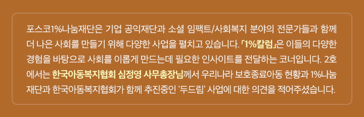 포스코1%나눔재단은 기업 공익재단과 소셜 임팩트/사회복지 분야의 전문가들과 함께 더 나은 사회를 만들기 위해 다양한 사업을 펼치고 있습니다. 「1%칼럼」은 이들의 다양한 경험을 바탕으로 사회를 이롭게 만드는데 필요한 인사이트를 전달하는 코너입니다. 2호 에서는 한국아동복지협회 심정영 사무총장님께서 우리나라 보호종료아동 현황과 1%나눔 재단과 한국아동복지협회가 함께 추진중인 '두드림' 사업에 대한 의견을 적어주셨습니다.