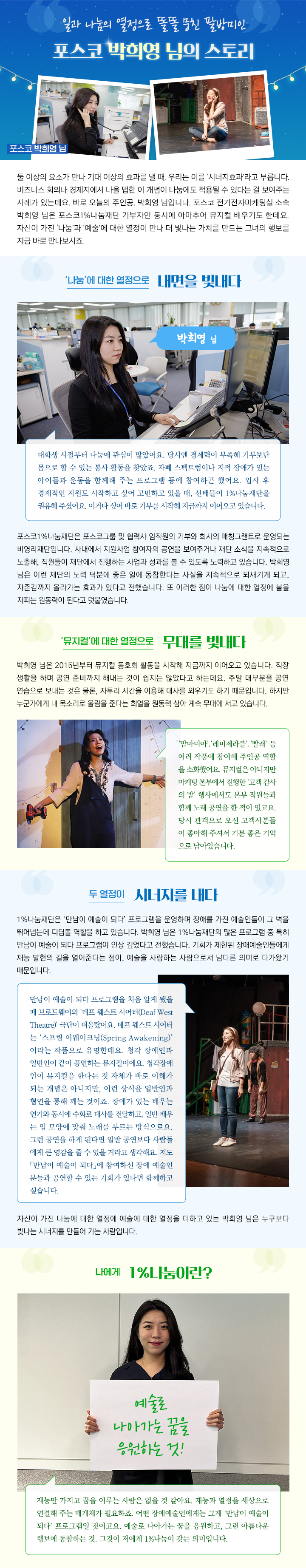 일과 나눔의 열정으로 똘똘 뭉친 팔방미인 포스코 박희영 님의 스토리 둘 이상의 요소가 만나 기대 이상의 효과를 낼 때, 우리는 이를 ‘시너지효과’라고 부릅니다. 비즈니스 회의나 경제지에서 나올 법한 이 개념이 나눔에도 적용될 수 있다는 걸 보여주는 사례가 있는데요. 바로 오늘의 주인공, 박희영 님입니다. 포스코 전기전자마케팅실 소속 박희영 님은 포스코1%나눔재단 기부자인 동시에 아마추어 뮤지컬 배우기도 한데요. 자신이 가진 ‘나눔’과 ‘예술’에 대한 열정이 만나 더 빛나는 가치를 만드는 그녀의 행보를 지금 바로 만나보시죠. ‘나눔’에 대한 열정으로 내면을 빛내다 대학생 시절부터 나눔에 관심이 많았어요. 당시엔 경제력이 부족해 기부보단 몸으로 할 수 있는 봉사 활동을 찾았죠. 자폐 스펙트럼이나 지적 장애가 있는 아이들과 운동을 함께해 주는 프로그램 등에 참여하곤 했어요. 입사 후 경제적인 지원도 시작하고 싶어 고민하고 있을 때, 선배들이 1%나눔재단을 권유해 주셨어요. 이거다 싶어 바로 기부를 시작해 지금까지 이어오고 있습니다.포스코1%나눔재단은 포스코그룹 및 협력사 임직원의 기부와 회사의 매칭그랜트로 운영되는 비영리재단입니다. 사내에서 지원사업 참여자의 공연을 보여주거나 재단 소식을 지속적으로 노출해, 직원들이 재단에서 진행하는 사업과 성과를 볼 수 있도록 노력하고 있습니다. 박희영 님은 이런 재단의 노력 덕분에 좋은 일에 동참한다는 사실을 지속적으로 되새기게 되고, 자존감까지 올라가는 효과가 있다고 전했습니다. 또 이러한 점이 나눔에 대한 열정에 불을 지피는 원동력이 된다고 덧붙였습니다. ‘뮤지컬’에 대한 열정으로 무대를 빛내다 박희영 님은 2015년부터 뮤지컬 동호회 활동을 시작해 지금까지 이어오고 있습니다. 직장 생활을 하며 공연 준비까지 해내는 것이 쉽지는 않았다고 하는데요. 주말 대부분을 공연 연습으로 보내는 것은 물론, 자투리 시간을 이용해 대사를 외우기도 하기 때문입니다. 하지만 누군가에게 내 목소리로 울림을 준다는 희열을 원동력 삼아 계속 무대에 서고 있습니다. ‘맘마미아’ ‘레미제라블’‘빨래’ 등 여러 작품에 참여해 주인공 역할 을 소화했어요. 뮤지컬은 아니지만 마케팅 본부에서 진행한 ‘고객 감사 의 밤’ 행사에서도 본부 직원들과 함께 노래 공연을 한 적이 있고요. 당시 관객으로 오신 고객사분들 이 좋아해 주셔서 기분 좋은 기억 으로 남아있습니다. 두 열정이 시너지를 내다 1%나눔재단은 ‘만남이 예술이 되다’ 프로그램을 운영하며 장애를 가진 예술인들이 그 벽을 뛰어넘는데 디딤돌 역할을 하고 있습니다. 박희영 님은 1%나눔재단의 많은 프로그램 중 특히 만남이 예술이 되다 프로그램이 인상 깊었다고 전했습니다. 기회가 제한된 장애예술인들에게 재능 발현의 길을 열어준다는 점이, 예술을 사랑하는 사람으로서 남다른 의미로 다가왔기 때문입니다. 만남이 예술이 되다 프로그램을 처음 알게 됐을 때 브로드웨이의 ‘데프 웨스트 시어터(Deaf West Theatre)’ 극단이 떠올랐어요. 데프 웨스트 시어터 는 ‘스프링 어웨이크닝(Spring Awakening)’ 이라는 작품으로 유명한데요. 청각 장애인과 일반인이 같이 공연하는 뮤지컬이에요. 청각장애 인이 뮤지컬을 한다는 것 자체가 바로 이해가 되는 개념은 아니지만, 이런 상식을 일반인과 협연을 통해 깨는 것이죠. 장애가 있는 배우는 연기와 동시에 수화로 대사를 전달하고, 일반 배우 는 입 모양에 맞춰 노래를 부르는 방식으로요. 그런 공연을 하게 된다면 일반 공연보다 사람들 에게 큰 영감을 줄 수 있을 거라고 생각해요. 저도 「만남이 예술이 되다」에 참여하신 장애 예술인 분들과 공연할 수 있는 기회가 있다면 함께하고 싶습니다. 자신이 가진 나눔에 대한 열정에 예술에 대한 열정을 더하고 있는 박희영 님은 누구보다 빛나는 시너지를 만들어 가는 사람입니다. 나에게 1%나눔이란? 예술로 나아가는 꿈을 응원하는 것!재능만 가지고 꿈을 이루는 사람은 없을 것 같아요. 재능과 열정을 세상으로 연결해 주는 매개체가 필요하죠. 어떤 장애예술인에게는 그게 ‘만남이 예술이 되다’ 프로그램일 것이고요. 예술로 나아가는 꿈을 응원하고, 그런 아름다운 행보에 동참하는 것. 그것이 저에게 1%나눔이 갖는 의미입니다.