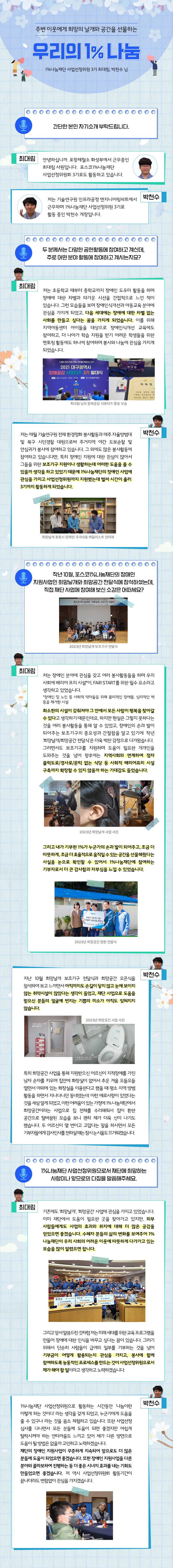 주변 이웃에게 희망의 날개와 공간을 선물하는 우리의 1% 나눔 1%나눔재단 사업선정위원 3기 최대림, 박천수 님 간단한 본인 자기소개 부탁드립니다. 최대림 : 안녕하십니까. 포항제철소 화성부에서 근무중인 최대림 사원입니다. 포스코1%나눔재단 사업선정위원회 3기로도 활동하고 있습니다. 박천수 : 저는 기술연구원 인프라공정 엔지니어링파트에서 근무하며 1%나눔재단 사업선정위원 3기로 활동 중인 박천수 계장입니다. 두 분께서는 다양한 공헌활동에 참여하고 계신데, 주로 어떤 분야 활동에 참여하고 계시는지요? 최대림 : 저는 초등학교 때부터 중학교까지 장애인 도우미 활동을 하며 장애에 대한 차별과 따가운 시선을 간접적으로 느낀 적이 있습니다. 그런 모습들을 보며 장애인식개선과 아동교육 분야에 관심을 가지게 되었고, 다음 세대에는 장애에 대한 차별 없는 사회를 만들고 싶다는 꿈을 가지게 되었습니다. 이를 위해 지역아동센터 아이들을 대상으로 장애인식개선 교육에도 참여하고, 더 나아가 학습 지원을 받기 어려운 학생들을 위한 멘토링 활동에도 하나씩 참여하며 봉사와 나눔에 관심을 가지게 되었습니다. 최대림 님의 장애공감 서포터즈 활동 모습, 박천수 : 저는 매월 기술연구원 전체 환경정화 봉사활동과 매주 자율방범대 및 북구 시민경찰 대원으로써 주거지역 야간 도보순찰 및 안심귀가 봉사에 참여하고 있습니다. 그 외에도 많은 봉사활동에 참여하고 있습니다만, 특히 장애인 지원에 대한 관심이 많아서 그들을 위한 보조기구 지원이나 생활하는데 어떠한 도움을 줄 수 있을까 생각을 하고 있었기 때문에 1%나눔재단의 장애인 사업에 관심을 가지고 사업선정위원까지 지원했는데 벌써 시간이 흘러 3기까지 활동하게 되었습니다. 희망날개 포항시 장애인 국가대표 메달리스트 인터뷰, 작년 10월, 포스코1%나눔재단의 장애인 지원사업인 희망날개와 희망공간 전달식에 참석하셨는데, 직접 재단 사업에 참여해 보신 소감은 어떠세요? 최대림 : 저는 장애인 분야에 관심을 갖고 여러 봉사활동들을 하며 우리 사회에 배리어 프리 시설*이, Fair Start를 위한 필수 요소라고 생각하고 있었습니다. *장애인 및 노인 등 사회적 약자들을 위해 물리적인 장애물, 심리적인 벽 등을 제거한 시설 최소한의 시설이 갖춰져야 그 안에서 모든 사람이 행복을 찾아갈 수 있다고 생각하기 때문인데요, 하지만 현실은 그렇지 못하다는 것을 여러 봉사활동을 통해 알 수 있었고, 장애인의 손과 발이 되어주는 보조기구의 중요성과 간절함을 알고 있기에 작년 ‘희망날개/희망공간 전달식’은 더욱 벅찬 감정으로 다가왔습니다. 그러면서도 보조기구를 지원하며 도움이 필요한 개개인을 도와주는 것을 넘어 향후에는 지역사회와 연계하여 점자 블럭도로/경사로/문턱 없는 식당 등 사회적 배리어프리 시설 구축까지 확장할 수 있지 않을까 하는 기대감도 들었습니다. 저는 장애인 분야에 관심을 갖고 여러 봉사활동들을 하며 우리 사회에 배리어 프리 시설*이, Fair Start를 위한 필수 요소라고 생각하고 있었습니다. *장애인 및 노인 등 사회적 약자들을 위해 물리적인 장애물, 심리적인 벽 등을 제거한 시설 최소한의 시설이 갖춰져야 그 안에서 모든 사람이 행복을 찾아갈 수 있다고 생각하기 때문인데요, 하지만 현실은 그렇지 못하다는 것을 여러 봉사활동을 통해 알 수 있었고, 장애인의 손과 발이 되어주는 보조기구의 중요성과 간절함을 알고 있기에 작년 ‘희망날개/희망공간 전달식’은 더욱 벅찬 감정으로 다가왔습니다. 그러면서도 보조기구를 지원하며 도움이 필요한 개개인을 도와주는 것을 넘어 향후에는 지역사회와 연계하여 점자 블럭도로/경사로/문턱 없는 식당 등 사회적 배리어프리 시설 구축까지 확장할 수 있지 않을까 하는 기대감도 들었습니다. 2023년 희망날개 사업 사진, 그리고 내가 기부한 1%가 누군가의 손과 발이 되어주고, 조금 더 따뜻하게, 조금 더 효율적으로 움직일 수 있는 공간을 선물해줬다는 사실을 눈으로 확인할 수 있어서 1%나눔재단에 참여하는 기부자로서 더 큰 감사함과 자부심을 느낄 수 있었습니다. 2023년 희망공간 현판 전달식, 박천수 : 지난 10월 희망날개 보조기구 전달식과 희망공간 오픈식을 참석하여 보고 느끼면서 아직까지도 손길이 닿지 않고 눈에 보이지 않는 취약시설이 많았다는 생각이 들었고, 재단 사업으로 도움을 받으신 분들의 얼굴에 번지는 기쁨의 미소가 아직도 잊혀지지 않습니다. 지난 10월 희망날개 보조기구 전달식과 희망공간 오픈식을 참석하여 보고 느끼면서 아직까지도 손길이 닿지 않고 눈에 보이지 않는 취약시설이 많았다는 생각이 들었고, 재단 사업으로 도움을 받으신 분들의 얼굴에 번지는 기쁨의 미소가 아직도 잊혀지지 않습니다. 1%나눔재단 사업선정위원으로서 재단에 희망하는 사항이나 앞으로의 다짐을 말씀해주세요. 최대림 : 기존에도 ‘희망날개’, ‘희망공간’ 사업에 관심을 가지고 있었습니다. 이미 재단에서 도움이 필요한 곳을 찾아가고 있지만, 외부 사람들에게도 사업의 효과와 취지에 대해 더 많은 공감을 얻었으면 좋겠습니다. 수혜자 분들의 삶의 변화를 보여주어 1%나눔재단이 우리 사회의 어려운 이웃에 따뜻하게 다가가고 있는 모습을 많이 알렸으면 합니다. 그리고 앞서 말씀드린 것처럼 저는 미래 세대를 위한 교육 프로그램을 만들어 장애에 대한 인식을 바꾸고 싶다는 꿈이 있습니다. 그러기 위해서 단순히 사람들이 급여의 일부를 기부하는 것을 넘어 기부금이 어떻게 활용되는지 관심을 가지고, 봉사에 함께 참여하도록 능동적인 프로세스를 만드는 것이 사업선정위원으로서 제가 해야 할 일이라고 생각하고 노력하겠습니다. 박천수 : 1%나눔재단 사업선정위원으로 활동하는 시간동안 ‘나눔이란 이렇게 하는 것이다’ 라는 생각을 갖게 되었고, 누군가에게 도움을 줄 수 있구나 라는 것을 몸소 체험하고 있습니다. 또한 사업선정 심사를 다니면서 모든 분들께 도움이 되면 좋겠지만 아쉽게 탈락시켜야 하는 안타까움도 느끼고 있어 제가 다른 방면으로 도움이 될 방법은 없을까 고민하고 노력하겠습니다. 재단의 장애인 지원사업이 꾸준하게 지속되어 앞으로도 더 많은 분들께 도움이 되었으면 좋겠습니다. 또한 장애인 지원사업을 다른 분야와 콜라보하여 진행하는 등 더 좋은 시너지 효과를 내는 기회도 만들었으면 좋겠습니다. 저 역시 사업선정위원회 활동기간이 끝나더라도 변함없이 관심을 가지겠습니다.
