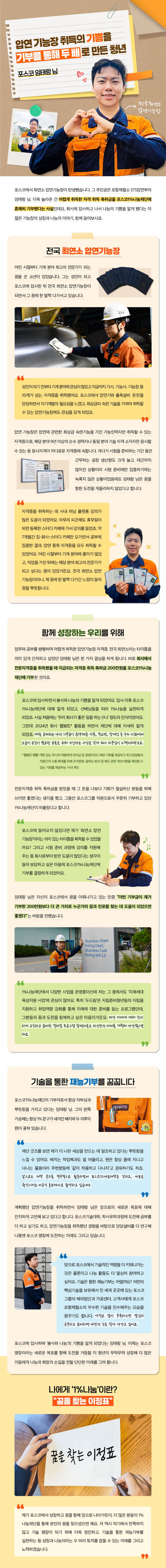 압연 기능장 취득의 기쁨을 기부를 통해 두 배로 만든 청년 포스코 임태랑님 최연소 압연기능장 포스코에서 최연소 압연기능장이 탄생했습니다. 그 주인공은 포항제철소 STS압연부의 임태랑 님. 더욱 놀라운 건 어렵게 취득한 자격 취득 축하금을 포스코1%나눔재단에 흔쾌히 기부했다는 사실인데요, 회사에 입사하고 나서 나눔의 기쁨을 알게 됐다는 이 젊은 기능장의 성장과 나눔의 이야기, 함께 들어보시죠. 전국 최연소 압연기능장 어린 시절부터 기계 분야 최고의 전문가가 되는 꿈을 꾼 소년이 있었습니다. 그는 성인이 되고 포스코에 입사한 뒤 전국 최연소 압연기능장이 되면서 그 꿈에 한 발짝 다가서고 있습니다. 성인이 되기 전부터 기계 분야에 관심이 많았고 지금까지 기사, 기능사, 기능장 등 10개가 넘는 자격증을 취득했어요. 포스코에서 압연기와 출측설비 운전을 담당하면서 자기계발의 필요성을 느꼈고, 최상급의 숙련 기술을 가져야 취득할 수 있는 압연기능장에도 관심을 갖게 되었죠. 압연 기능장은 압연에 관련한 최상급 숙련기능을 가진 기능인력자만 취득할 수 있는 자격증으로, 해당 분야 9년 이상의 순수 경력자나 동일 분야 기술 자격 소지자만 응시할 수 있는 등 응시자격이 까다로운 자격증에 속합니다. 게다가 시험을 준비하는 기간 동안 근무하는 공장 생산량도 크게 늘고, 대근까지 많아진 상황이라 시험 준비에만 집중하기에는 녹록지 않은 상황이었음에도 임태랑 님은 꿈을 향한 도전을 게을리하지 않았다고 합니다. 자격증을 취득하는 데 사내 러닝 플랫폼 강의가 많은 도움이 되었어요. 아무리 피곤해도 휴무일이 되면 등록한 스터디 카페에 가서 강의를 들었죠. 약 7개월간 집-회사-스터디 카페만 오가면서 공부에 집중한 결과, 압연 종목 자격증을 모두 취득할 수 있었어요. 어린 시절부터 기계 분야에 흥미가 많았고, 직업을 가진 뒤에는 해당 분야 최고의 전문가가 되고 싶다는 꿈이 있었거든요. 전국 최연소 압연 기능장이라니, 제 꿈에 한 발짝 다가간 느낌이 들어 정말 뿌듯합니다 함께 성장하는 우리를 위해 업무와 공부를 병행하며 어렵게 취득한 압연기능장 자격증. 전국 최연소라는 타이틀을 의미 있게 간직하고 싶었던 임태랑 님은 한 가지 결심을 하게 됩니다. 바로 회사에서 전문자격증을 취득했을 때 지급되는 자격증 취득 축하금 200만원을 포스코1%나눔재단에 기부한 것이죠. 포스코에 입사하면서 봉사와 나눔의 기쁨을 알게 되었어요. 입사 이후 포스코1%나눔재단에 대해 알게 되었고, 선배님들을 따라 1%나눔을 실천하게 되었죠. 사실 처음에는 ‘우리 회사가 좋은 일을 하는구나’ 정도의 인식이었어요. 그런데 2024년 회사 영보드* 활동을 하면서 재단에 대해 자세히 알게 되었죠. 매월 공제되는 나의 기부금이 취약계층 아동, 청소년, 장애인 등 우리 사회에서 도움이 손길이 필요한 분들을 위해 쓰인다는 사실을 알게 되니 자부심이 느껴지더라고요. * 영보드 위원: 역량 있는 주니어 계층에게 리더십 및 경영마인드 배양 기회를 제공하고 최고경영층과 직원간의 소통 확대를 위해 조직문화, 일하는 방식 및 제도 관련 개선사항을 제언할 수 있는 기회를 제공하는 사내 제도 전문자격증 취득 축하금을 받았을 때 그 돈을 나보다 기회가 절실하신 분들을 위해 쓰이면 좋겠다는 생각을 했고, 그동안 포스코그룹 직원으로서 꾸준히 기부하고 있던 1%나눔재단이 떠올랐다고 합니다. 포스코에 들어오지 않았다면 제가 ‘최연소 압연 기능장’이라는 의미 있는 타이틀을 획득할 수 있었을까요? 그리고 시험 준비 과정에 강의를 지원해 주는 등 회사로부터 받은 도움이 많았다는 생각이 들어 보답하고 싶은 마음에 포스코1%나눔재단에 기부를 결정하게 되었어요. 임태랑 님은 자신이 포스코에서 꿈을 이뤄나가고 있는 만큼 “이번 기부금이 제가 기부한 200만원보다 더 큰 가치로 누군가의 꿈과 진로를 찾는 데 도움이 되었으면 좋겠다”는 바람을 전했습니다. 1%나눔재단에서 다양한 사업을 운영중이신데 저는 그 중에서도 ‘미래세대 육성지원 사업’에 관심이 많아요. 특히 ‘두드림’은 자립준비청년들의 자립을 지원하고 취업역량 강화를 통해 미래에 대한 준비를 돕는 프로그램인데, 그분들의 꿈과 도전을 함께하고 싶은 마음이거든요. 제가 미래에 대해 진지하게 고민하고 준비한 것처럼 프로그램 참여자들도 자신만의 미래를 개척해나가셨으면 해요. 기술을 통한 재능기부를 꿈꿉니다 포스코1%나눔재단의 기부자로서 항상 자부심과 뿌듯함을 가지고 있다는 임태랑 님. 그의 왼쪽 가슴에는 항상 1% 문구가 새겨진 배지와 두 자루의 펜이 꽂혀 있습니다. 재단 굿즈를 보면 제가 더 나은 세상을 만드는 데 일조하고 있다는 뿌듯함을 느낄 수 있어요. 배지는 작업복과도 잘 어울리고, 펜은 항상 몸에 지니고 다니는 물품이라 주변분들께 ‘같이 착용하고 다니자’고 권유하기도 하죠. 앞으로도 재단 굿즈를 적극적으로 활용하면서 포스코1%나눔재단을 알리고, 나눔을 확산시키는 비공식 홍보대사로 활약하고 싶습니다. 계획했던 압연기능장을 취득하면서 임태랑 님은 앞으로의 새로운 목표에 대해 진지하게 고민해 보고 있다고 합니다. 포스코기술대학, 학사유학과정에 도전해 공부를 더 하고 싶기도 하고, 압연기능장을 취득했던 경험을 바탕으로 담당설비를 더 연구해 나중엔 포스코 명장에 도전하는 미래도 그리고 있습니다. 앞으로 포스코에서 기술적인 역량을 더 키워나가는 것은 물론이고 나눔 활동도 더 열심히 참여하고 싶어요. 기술은 통한 재능기부는 어떨까요? 저만의 핵심기술을 보유해서 전 세계 곳곳에 있는 포스코 그룹의 해외법인과 가공센터, 고객사에게 포스코 포항제철소의 우수한 기술을 전수해주는 모습을 꿈꾸기도 합니다. 아직은 많이 부족하지만 열심히 공부하고 준비하며 나만의 길을 닦아 나가고 싶어요. 포스코에 입사하며 ‘봉사와 나눔’의 기쁨을 알게 되었다는 임태랑 님. 이제는 포스코 명장이라는 새로운 목표를 향해 도전을 거듭할 이 청년이 무럭무럭 성장해 더 많은 이들에게 나눔과 희망의 손길을 전할 단단한 미래를 그려 봅니다. 나에게 ‘1%나눔’이란? “꿈을 찾는 이정표” 제가 포스코에서 성장하고 꿈을 향해 앞으로 나아가듯이, 더 많은 분들이 1%나눔재단을 통해 본인의 꿈을 찾으셨으면 해요. 저 역시 여기에서 만족하지 않고 기술 명장이 되기 위해 더욱 정진하고, 기술을 통한 재능기부를 실천하는 등 성장과 나눔이라는 두 마리 토끼를 잡을 수 있는 미래를 그리고 노력하겠습니다.