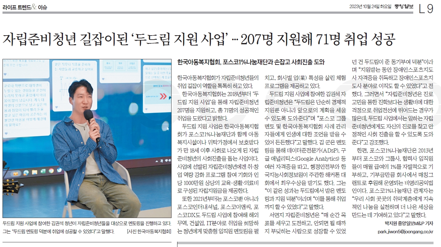 [라이프 트렌드&] 자립준비청년 길잡이된 ‘두드림 지원 사업’…207명 지원해 71명 취업 성공 한국아동복지협회, 포스코1%나눔재단과 손잡고 사회진출 도와 두드림 지원 사업에 참여한 김권석 청년이 자립준비청년들을 대상으로 멘토링을 진행하고 있다. 그는 “두드림 멘토링 덕분에 취업에 성공할 수 있었다고 말했다. [사진 한국아동복지협회] 한국아동복지협회가 자립준비청년들의 취업 길잡이 역할을 톡톡히 하고 있다. 한국아동복지협회는 2018년부터 ‘두드림 지원 사업’을 통해 자립준비청년 207명을 지원하고, 총 71명의 성공적인 취업을 도왔다고 밝혔다. 두드림 지원 사업은 한국아동복지협회가 포스코1%나눔재단과 함께 아동복지시설이나 위탁가정에서 보호받다가 만 18세 이후 사회로 나오게 된 자립준비청년의 사회진출을 돕는 사업이다. 사업에 선발된 자립준비청년에겐 취·창업 역량 강화 프로그램 참여 기회와 인당 1000만원 상당의 교육·생활·의료비로 구성된 자립지원금을 제공한다. 또한 2021년부터는 포스코뿐 아니라 포스코인터내셔널, 포스코이앤씨, 포스코DX도 두드림 사업에 참여해 해외무역, 건설업, IT분야로 취업을 희망하는 청년에게 맞춤형 임직원 멘토링을 펼치고, 회사별 업(業) 특성을 살린 체험 프로그램을 제공하고 있다. 두드림 지원 사업에 참여한 김권석 자립준비청년은 “두드림은 단순히 경제적 지원뿐 아니라 앞으로의 계획을 세울 수 있도록 도와준다”며 “포스코 그룹 멘토 및 한국아동복지협회 사례 관리자들에게 인생에 대한 조언을 받을 수 있어 든든했다”고 말했다. 김 군은 멘토링을 통해 데이터준전문가(ADsP), 구글 애널리틱스(Google Analytics) 등 여러 자격증을 따고, 행정안전부와 한국지능사회정보원이 주관한 해커톤 대회에서 최우수상을 받기도 했다. 그는 “이 같은 성과는 두드림에서 받은 멘토링과 지원 덕분”이라며 “이를 통해 취업까지 할 수 있었다”고 말했다. 서연지 자립준비청년은 “매 순간 목표를 세우고 도전하고, 안되면 될 때까지 부딪히는 사람으로 성장할 수 있었던 건 두드림이 준 동기부여 덕분이라며 “지원받는 동안 장애인스포츠지도사 자격증을 취득하고 장애인스포츠지도사 분야로 이직도 할 수 있었다”고 전했다. 그러면서 “자립준비청년은 진로 고민을 통한 진학보다는 생활비에 대한 걱정으로 취업전선에 뛰어드는 경우가 많은데, 두드림 사업에서는 일하는 자립준비청년에게도 자신의 진로를 찾고 안정적인 사회 진출을 할 수 있도록 도와준다”고 강조했다. 한편, 포스코1%나눔재단은 2013년부터 포스코와 그룹사, 협력사 임직원들이 매월 급여의 1%를 자발적으로 기부하고, 기부금만큼 회사에서 매칭그랜트로 후원해 운영되는 비영리공익법인이다. 포스코1%나눔재단 관계자는 “우리 사회 곳곳의 취약계층에게 지속적인 나눔을 실천하며 더 나은 세상을 만드는 데 기여하고 있다”고 말했다. 박지원 중앙일보M&P 기자 ;park.jiwon5@joongang.co.kr