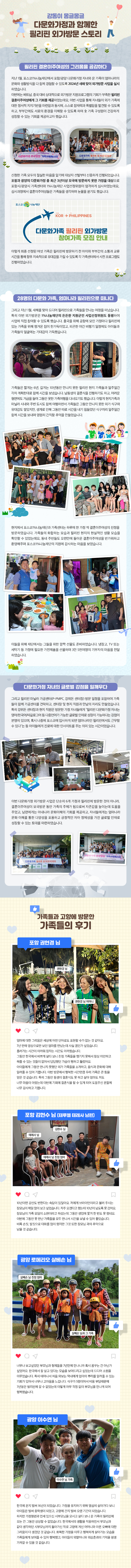감동이 몽글몽글 다문화가정과 함께한 필리핀 외가방문 스토리 필리핀 결혼이주여성의 그리움을 공감하다 지난 1월, 포스코1%나눔재단에서 포항/광양 다문화가정 자녀와 온 가족이 엄마나라의 문화와 생활방식을 다 함께 경험할 수 있도록 2024년 새해 맞이 외가방문 사업을 실시 하였습니다. 이번에는 베트남, 중국 대비 상대적으로 외가방문 지원프로그램의 기회가 부족한 필리핀 결혼이주여성에게 그 기회를 제공하였는데요, 이번 사업을 통해 자녀들이 외가 가족에 대한 정서적 지지기반을 마련함과 동시에, 스스로 잠재력과 특별함을 발견할 수 있도록 하고, 부부간에도 서로의 환경을 이해할 수 있도록 하여 全 가족 구성원이 건강하게 성장할 수 있는 기회를 제공하고자 했습니다. 신청한 가족 모두의 절실한 마음을 알기에 대상자 선발부터 신중하게 진행되었습니다. 포항과 광양의 다문화가정 중 최근 3년이상 모국에 방문하지 못한 가정을 대상으로 포항시/광양시 가족센터와 1%나눔재단 사업선정위원이 엄격하게 심사하였는데요, 심사과정에서 결혼이주여성들은 가족들을 생각하며 눈물을 쏟기도 했습니다. 이렇게 최종 선정된 여섯 가족은 필리핀에 방문하기 전 아이와 부부간의 소통과 교류 시간을 통해 향후 지속적으로 유대감을 가질 수 있도록 각 가족센터에서 사전 프로그램도 진행하였습니다. 28명의 다문화 가족, 엄마나라 필리핀으로 떠나다 그리고 지난 1월, 새해를 맞아 드디어 필리핀으로 가족들을 만나는 여정을 떠났습니다. 특히 이번 외가방문은 1%나눔재단의 든든한 지원군인 사업선정위원도 동행하여 사업에 직접 참여할 수 있도록 했습니다. 출국을 위해 공항에 모인 가정마다 필리핀에 있는 가족을 위해 챙겨온 짐이 한가득이었고, 피곤한 야간 비행기 일정에도 아이들과 가족들의 얼굴에는 기대감이 가득했습니다. 가족들은 짧게는 6년, 길게는 10년동안 만나지 못한 필리핀 현지 가족들과 일주일간 각자 계획한대로 함께 시간을 보냈습니다. 남동생의 결혼식을 진행하기도 하고, 어려운 형편에도 거금을 들여 그동안 못한 가족여행을 다녀오기도 했습니다. 이렇게 현지가족과 마닐라 시내와 주변 도시도 함께 여행하면서 가족들은 그동안 만나지 못한 외가 식구와 유대감도 쌓았지만, 생계로 인해 그동안 따로 시간을 내기 힘들었던 식구끼리 일주일간 함께 시간을 보내며 영원히 간직할 추억을 만들었습니다. 현지에서 포스코1%나눔재단과 가족센터는 하루에 한 가정 씩 결혼이주여성의 친정을 방문하였습니다. 가족들의 화합하는 모습과 필리핀 현지의 현실적인 생활 모습을 확인할 수 있었는데요, 동네 주민들도 오랜만에 돌아온 결혼이주여성을 반가워하고 환영해주며 포스코1%나눔재단의 지원에 감사하는 마음을 보였습니다. 이들을 위해 재단에서는 그들을 위한 깜짝 선물도 준비하였습니다. 냉장고, TV 또는 세탁기 등 가정에 필요한 가전제품을 선물하며 3만 5천여명의 기부자의 마음을 전달 하였습니다. 다문화가정 자녀의 글로벌 강점을 일깨우다 그리고 필리핀 마닐라 가공센터(P-PMPC, 강위돈 센터장) 방문 일정을 포함하여 가족들이 함께 가공센터를 견학하고, 센터장 및 현지 직원과 만남의 자리도 만들었습니다. 특히 강위돈 센터장과 현지 직원은 방문한 가정 자녀들에게 “필리핀 다문화가정 자녀는 영어/한국어/따갈로그어 등 다중언어가 가능한 글로벌 인재로 성장이 가능하다는 강점이 분명히 있으며, 혹시 나중에 포스코에 입사하게 되면 엄마나라인 필리핀에서도 근무할 수 있다”는 등 아이들에게 진로에 대한 인사이트를 주는 의미 있는 시간이었습니다. 이번 다문화가정 외가방문 사업은 단순히 6개 가정과 필리핀에 방문한 것이 아니라, 결혼이주여성이 모국방문 동안 가족의 주체가 됨으로써 자존감을 높이는데 도움을 주었고, 남편에게는 아내나라 문화이해의 기회를 제공하고, 자녀들에게는 엄마나라 문화 이해를 통한 다양성을 포용하고 긍정적인 자아 정체성을 가진 글로벌 인재로 성장할 수 있는 토대를 마련하였습니다. 가족들과 고향에 방문한 가족들의 후기 포항 권현경 님 : 엄마에 대한 그리움은 세상에 어떤 단어로도 표현할 수가 없는 것 같아요. 7년 만에 영상으로만 보던 엄마를 만났는데 사실 꿈인가 싶었습니다. 흘러가는 시간이 아까워 잠자는 시간도 아까웠습니다. 그동안 한국에서 바쁘게 살다 보니 친정 가족들을 챙기지 못해서 항상 미안하고 해줄 수 있는 것들이 없어서 답답했던 가슴이 뻥하고 뚫렸어요. 아이들에게 그동안 만나지 못했던 외가 가족들을 소개하고, 음식과 문화에 대해 알려줄 수 있어 기쁩니다. 이번 방문에서 행복한 시간만큼 우리 가족은 큰 힘을 얻은 것 같습니다. 특히 그동안 동생이 결혼식도 못 하고 살아 엄마도 저도 너무 마음이 아팠는데 이번에 기회에 결혼식을 할 수 있게 되어 도움주신 분들께 너무 감사하고 기쁩니다. 포항 김현수 님 (테루엘 테레사 남편) : 10년이면 강산도 변한다는 속담이 있잖아요. 저에게 브라이언이라고 불러 주시는 장모님이 제일 많이 보고 싶었습니다. 자주 오겠다고 했는데 10년이 넘도록 못 갔어요. 장모님이 가족 모임이 소원이라고 하셨는데 그동안 생업에 쫓겨 한 번도 못 했네요. 이번에 그동안 못 만난 가족들을 모두 만나서 시간을 보낼 수 있어 좋았습니다. 비록 손짓, 발짓으로 대화를 많이 했지만 그것 또한 장모님 과의 추억으로 남을 것 같습니다. 광양 로메리오 살베손 님 : 너무나 보고싶었던 부모님과 형제들을 7년만에 만나니까 혹시 꿈꾸는 건 아닌가 싶었어요. 한국에서 잘 살고 있다는 모습을 보여드리고 싶었는데 드디어 소원을 이루었습니다. 특히 태어나서 처음 와보는 막내에게 엄마의 뿌리를 알려줄 수 있는 기회가 있어서 너무나 고마움을 느낍니다. 식구가 5명이어서 비용 부담때문에 7년동안 필리핀에 갈 수 없었는데 이렇게 아무 걱정 없이 부모님을 만나게 되어 행복했습니다. 광양 이수연 님 : 한국에 온지 벌써 16년이 되었습니다. 가정을 유지하기 위해 열심히 살아가다 보니 아이들은 벌써 중학생이 되었고, 고향에 간지 벌써 오랜 기간이 되었습니다.  하지만 가정형편과 연세 있으신 시부모님을 모시고 살다 보니 온 가족이 필리핀에 오는 건 그동안 상상할 수 없었습니다. 한국에서의 생활을 적응하면서 부모님과 같이 생각하던 시부모님까지 돌아가신 뒤로 고향에 계신 어머니와 아픈 오빠에 대한 그리움이 더 생겼던 것 같습니다. 화목한 가정을 이루고 행복하게 살아가는 모습을 가족들에게 보여줄 수 있어 행복했고, 아이들이 외할머니와 외삼촌과의 기억을 평생 가져갈 수 있을 것 같습니다. 
